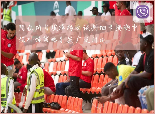 阿森纳与埃泽转会谈判细节揭晓中场补强策略引发广泛讨论