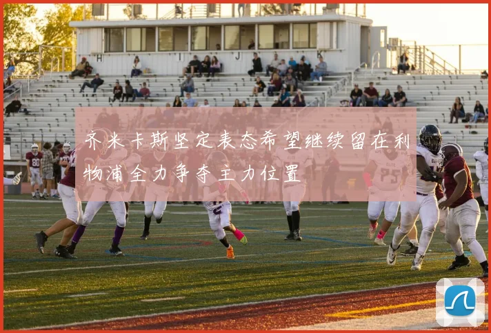 齐米卡斯坚定表态希望继续留在利物浦全力争夺主力位置