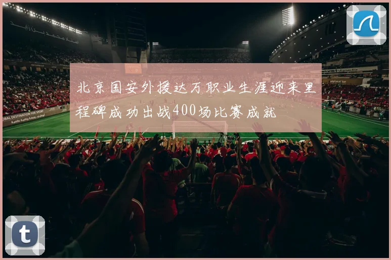 北京国安外援达万职业生涯迎来里程碑成功出战400场比赛成就