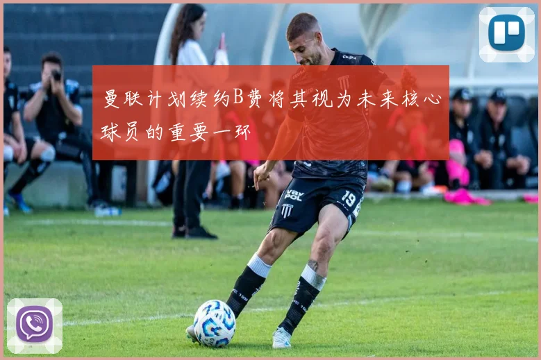 曼联计划续约B费将其视为未来核心球员的重要一环