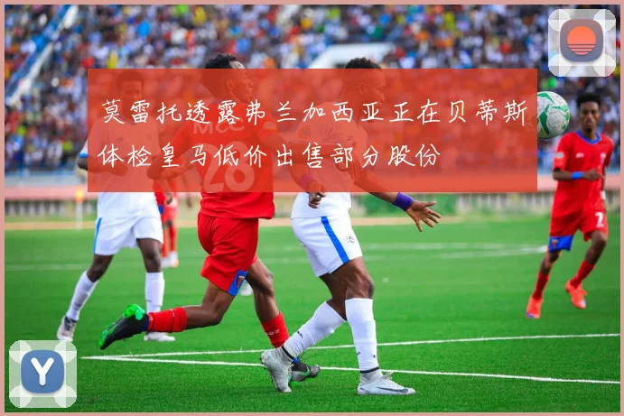 莫雷托透露弗兰加西亚正在贝蒂斯体检皇马低价出售部分股份