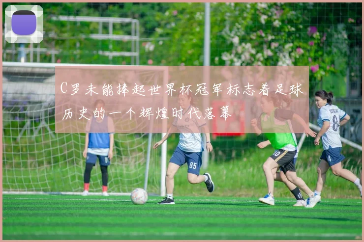 C罗未能捧起世界杯冠军标志着足球历史的一个辉煌时代落幕