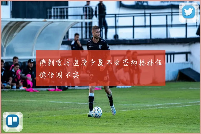 热刺官方澄清今夏不会签约格林伍德传闻不实