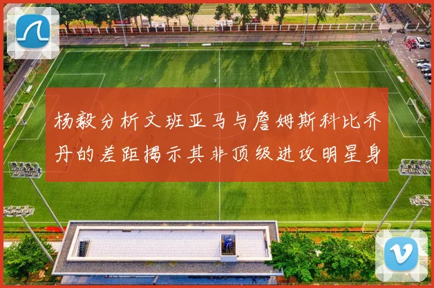 杨毅分析文班亚马与詹姆斯科比乔丹的差距揭示其非顶级进攻明星身份