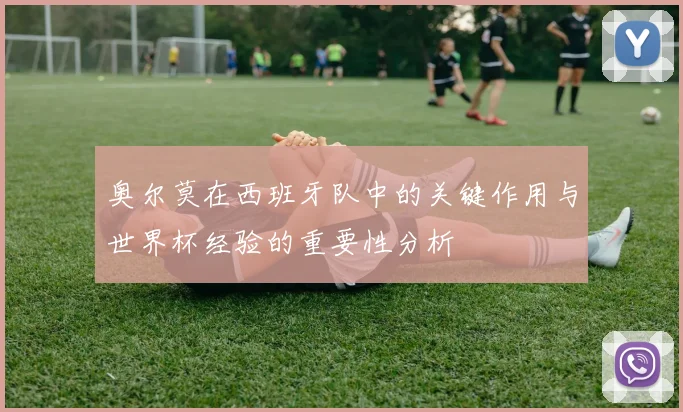 奥尔莫在西班牙队中的关键作用与世界杯经验的重要性分析