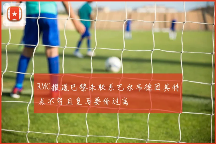 RMC报道巴黎未联系巴尔韦德因其特点不符且皇马要价过高