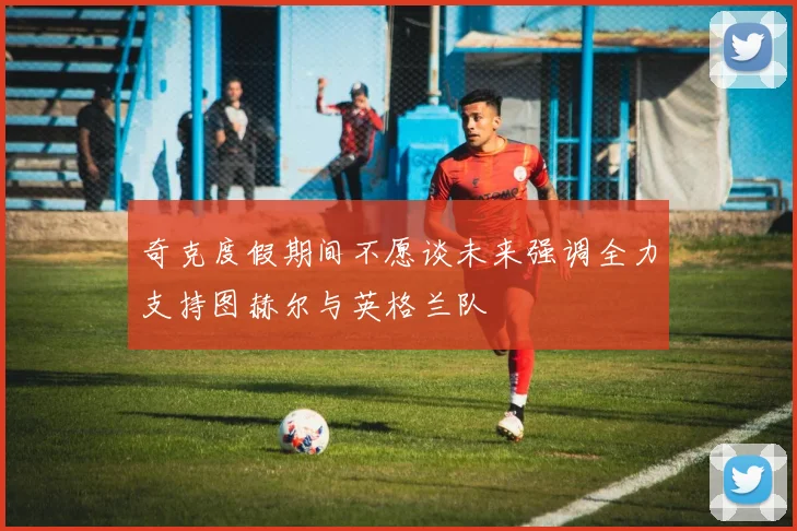 奇克度假期间不愿谈未来强调全力支持图赫尔与英格兰队