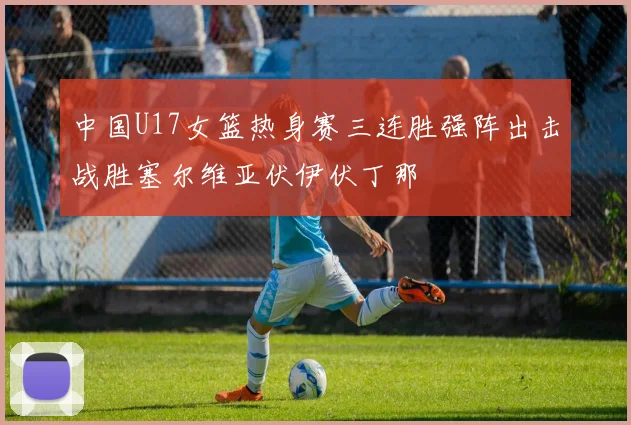 中国U17女篮热身赛三连胜强阵出击战胜塞尔维亚伏伊伏丁那
