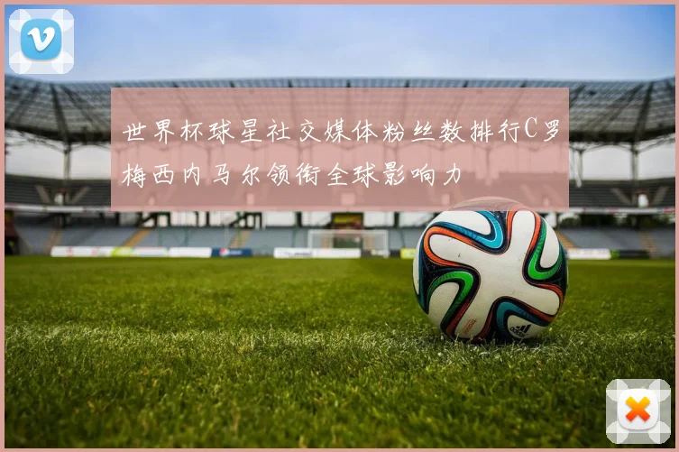 世界杯球星社交媒体粉丝数排行C罗梅西内马尔领衔全球影响力