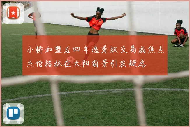 小桥加盟后四年选秀权交易成焦点杰伦格林在太阳前景引发疑虑