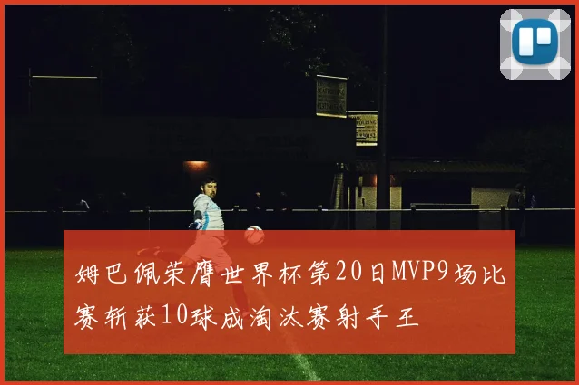 姆巴佩荣膺世界杯第20日MVP9场比赛斩获10球成淘汰赛射手王