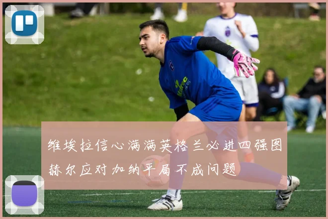 维埃拉信心满满英格兰必进四强图赫尔应对加纳平局不成问题