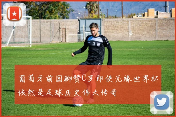 葡萄牙前国脚赞C罗即使无缘世界杯依然是足球历史伟大传奇