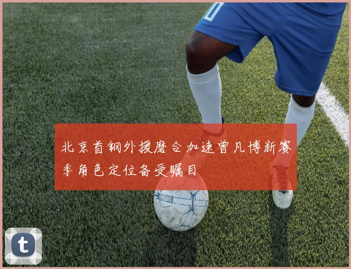 北京首钢外援磨合加速曾凡博新赛季角色定位备受瞩目