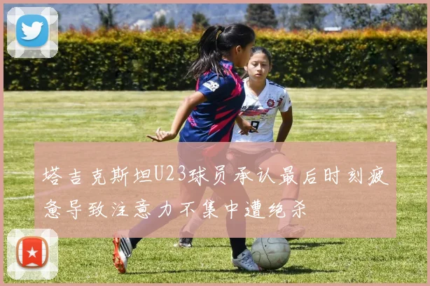 塔吉克斯坦U23球员承认最后时刻疲惫导致注意力不集中遭绝杀