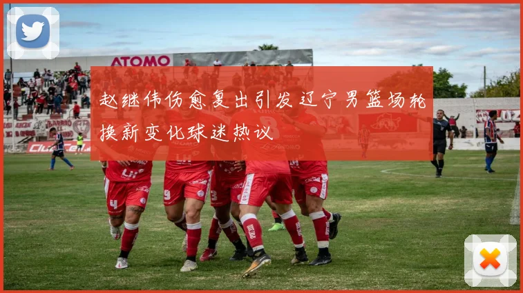 赵继伟伤愈复出引发辽宁男篮场轮换新变化球迷热议