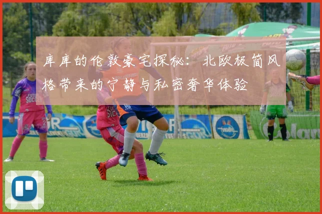 库库的伦敦豪宅探秘：北欧极简风格带来的宁静与私密奢华体验
