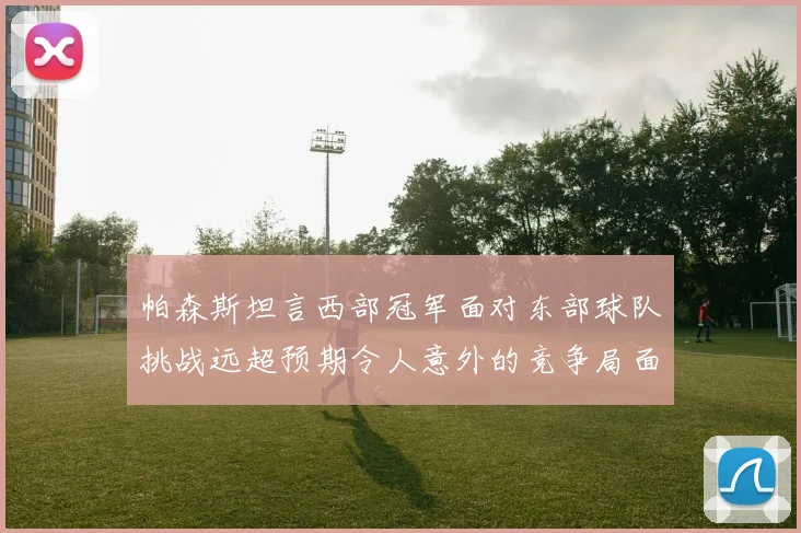 帕森斯坦言西部冠军面对东部球队挑战远超预期令人意外的竞争局面