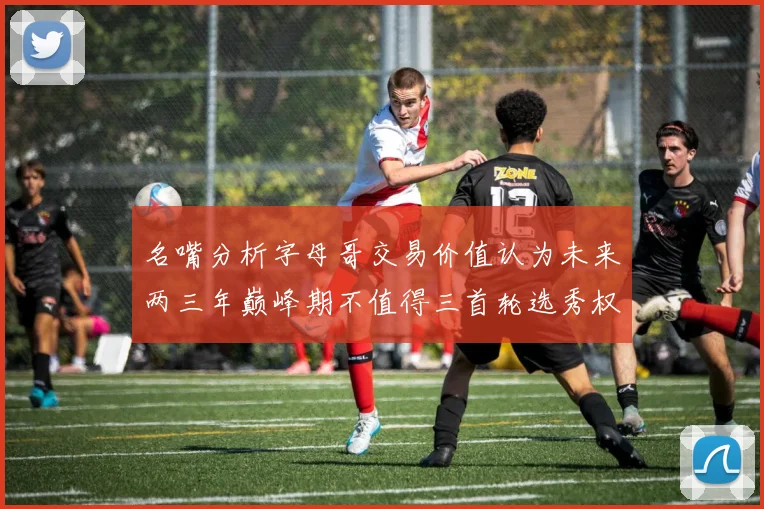 名嘴分析字母哥交易价值认为未来两三年巅峰期不值得三首轮选秀权