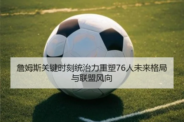 詹姆斯关键时刻统治力重塑76人未来格局与联盟风向